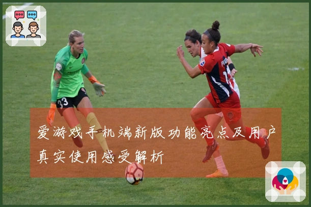 爱游戏手机端新版功能亮点及用户真实使用感受解析