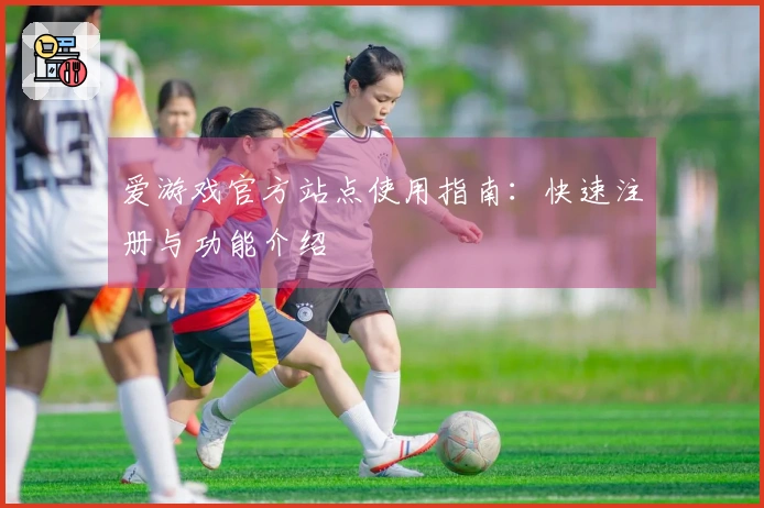 爱游戏官方站点使用指南：快速注册与功能介绍