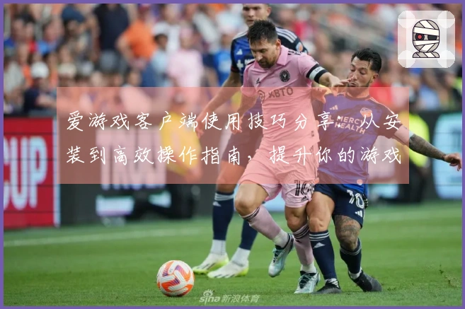 爱游戏客户端使用技巧分享：从安装到高效操作指南，提升你的游戏体验