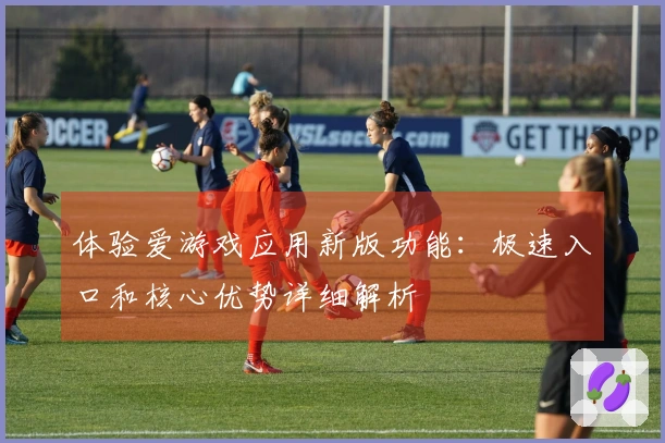 体验爱游戏应用新版功能:极速入口和核心优势详细解析